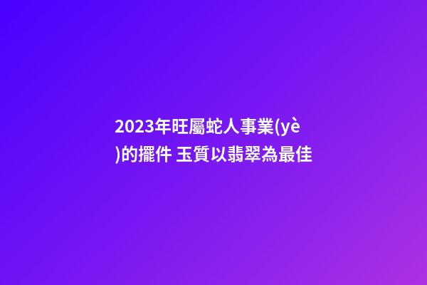 2023年旺屬蛇人事業(yè)的擺件 玉質以翡翠為最佳